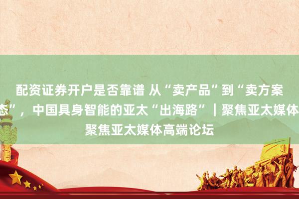 配资证券开户是否靠谱 从“卖产品”到“卖方案”“建生态”，中国具身智能的亚太“出海路”｜聚焦亚太媒体高端论坛