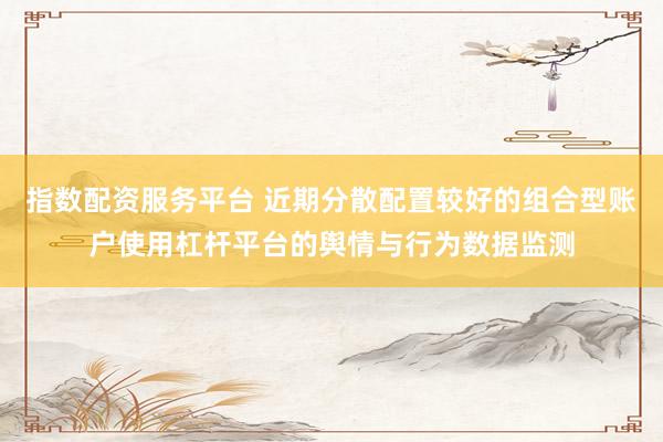 指数配资服务平台 近期分散配置较好的组合型账户使用杠杆平台的舆情与行为数据监测