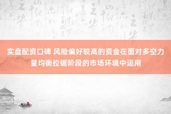 实盘配资口碑 风险偏好较高的资金在面对多空力量均衡拉锯阶段的市场环境中运用