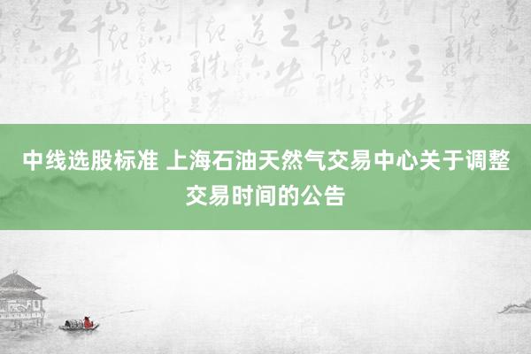 中线选股标准 上海石油天然气交易中心关于调整交易时间的公告