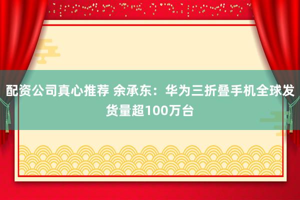 配资公司真心推荐 余承东：华为三折叠手机全球发货量超100万台