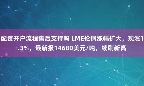 配资开户流程售后支持吗 LME伦铜涨幅扩大，现涨1.3%，最新报14680美元/吨，续刷新高