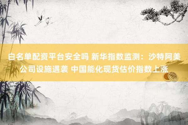白名单配资平台安全吗 新华指数监测：沙特阿美公司设施遇袭 中国能化现货估价指数上涨