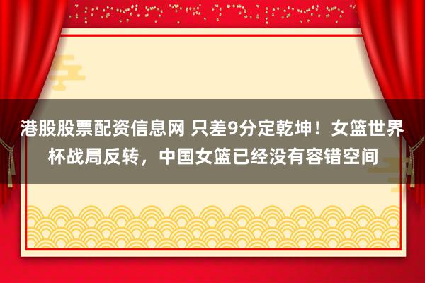 港股股票配资信息网 只差9分定乾坤！女篮世界杯战局反转，中国女篮已经没有容错空间