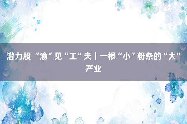 潜力股 “渝”见“工”夫丨一根“小”粉条的“大”产业
