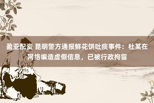 盈亚配资 昆明警方通报鲜花饼吐痰事件：杜某在网络编造虚假信息，已被行政拘留