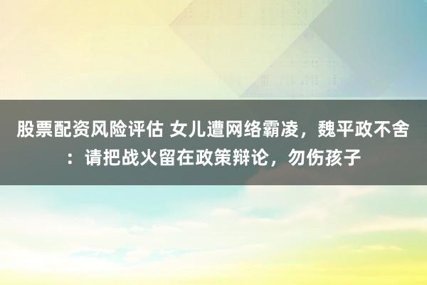 股票配资风险评估 女儿遭网络霸凌，魏平政不舍：请把战火留在政策辩论，勿伤孩子