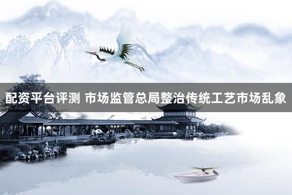 配资平台评测 市场监管总局整治传统工艺市场乱象