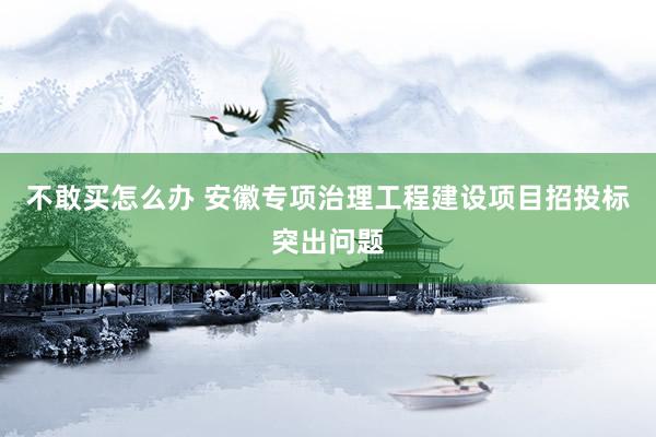 不敢买怎么办 安徽专项治理工程建设项目招投标突出问题