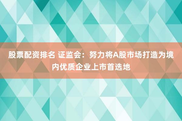 股票配资排名 证监会：努力将A股市场打造为境内优质企业上市首选地