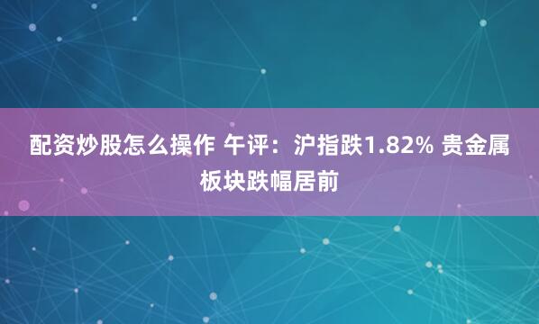 配资炒股怎么操作 午评：沪指跌1.82% 贵金属板块跌幅居前