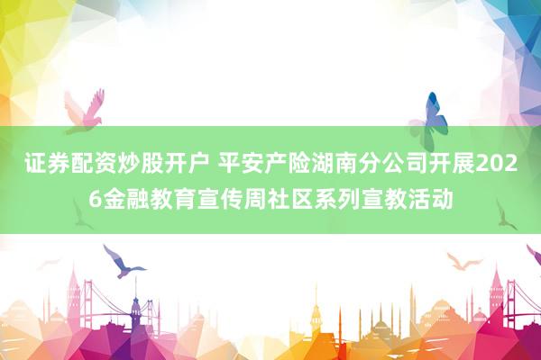 证券配资炒股开户 平安产险湖南分公司开展2026金融教育宣传周社区系列宣教活动