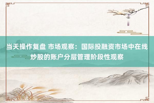 当天操作复盘 市场观察：国际投融资市场中在线炒股的账户分层管理阶段性观察