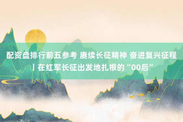 配资盘排行前五参考 赓续长征精神 奋进复兴征程丨在红军长征出发地扎根的“00后”