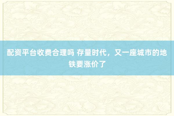 配资平台收费合理吗 存量时代，又一座城市的地铁要涨价了