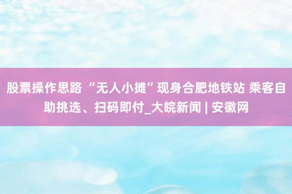 股票操作思路 “无人小摊”现身合肥地铁站 乘客自助挑选、扫码即付_大皖新闻 | 安徽网