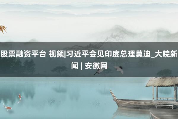 股票融资平台 视频|习近平会见印度总理莫迪_大皖新闻 | 安徽网