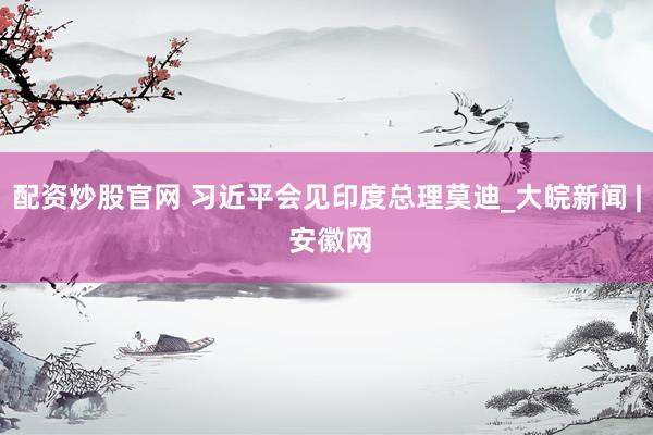 配资炒股官网 习近平会见印度总理莫迪_大皖新闻 | 安徽网