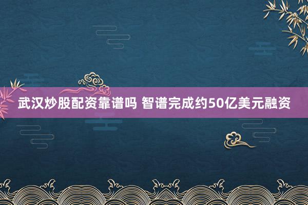武汉炒股配资靠谱吗 智谱完成约50亿美元融资