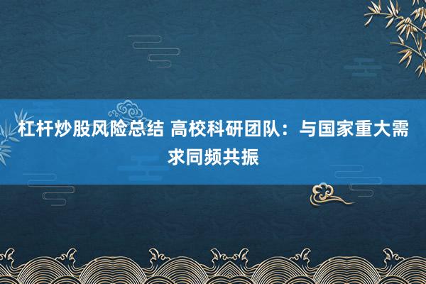 杠杆炒股风险总结 高校科研团队：与国家重大需求同频共振