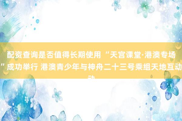 配资查询是否值得长期使用 “天宫课堂·港澳专场”成功举行 港澳青少年与神舟二十三号乘组天地互动