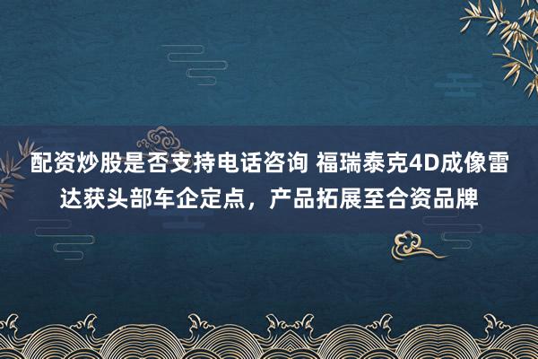 配资炒股是否支持电话咨询 福瑞泰克4D成像雷达获头部车企定点，产品拓展至合资品牌