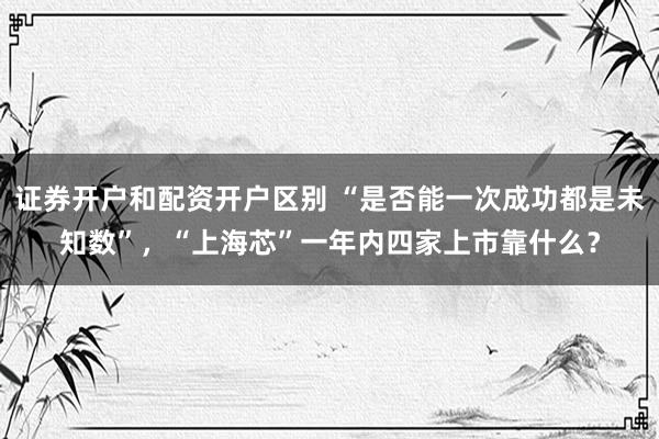 证券开户和配资开户区别 “是否能一次成功都是未知数”，“上海芯”一年内四家上市靠什么？