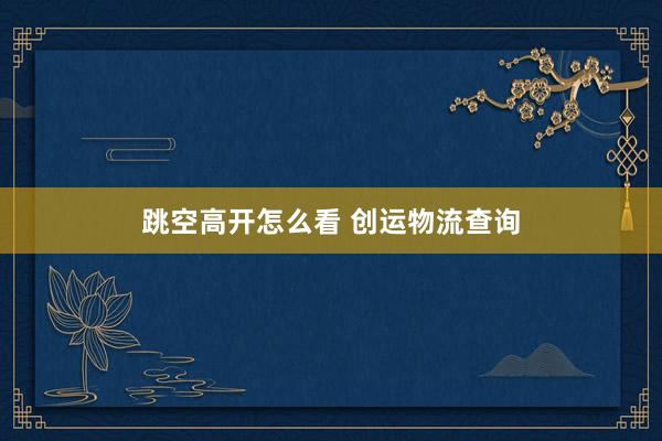 跳空高开怎么看 创运物流查询