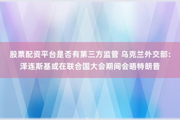 股票配资平台是否有第三方监管 乌克兰外交部:泽连斯基或在联合国大会期间会晤特朗普