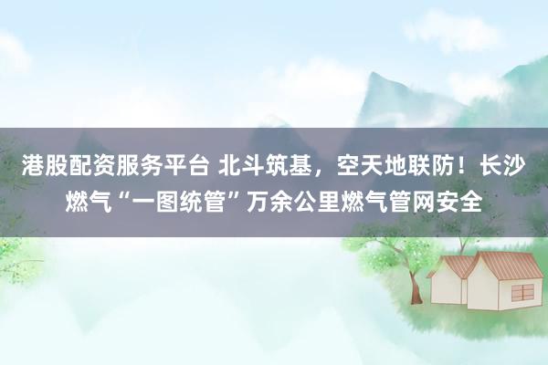 港股配资服务平台 北斗筑基，空天地联防！长沙燃气“一图统管”万余公里燃气管网安全