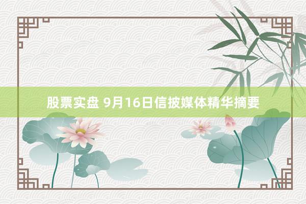股票实盘 9月16日信披媒体精华摘要
