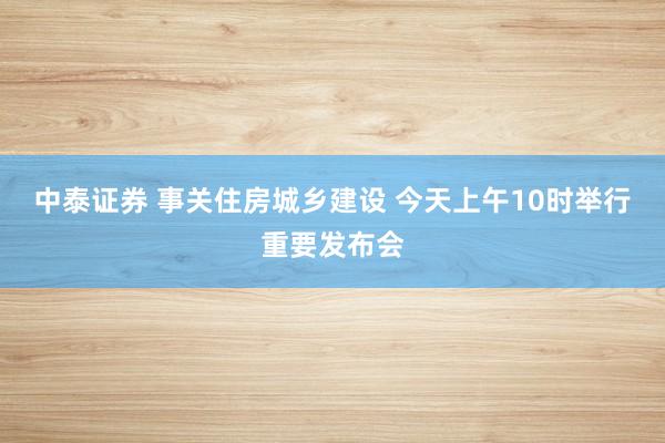 中泰证券 事关住房城乡建设 今天上午10时举行重要发布会