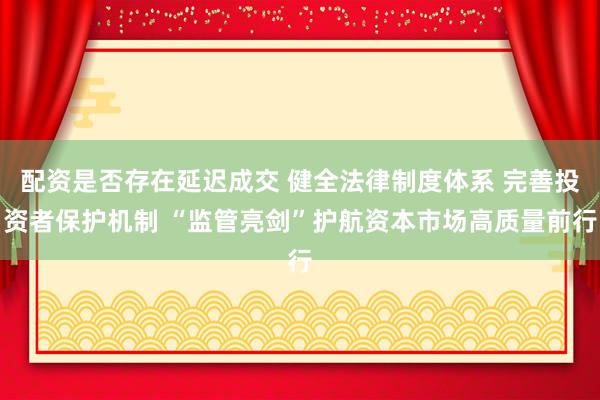 配资是否存在延迟成交 健全法律制度体系 完善投资者保护机制 “监管亮剑”护航资本市场高质量前行