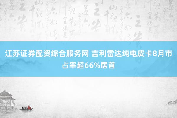 江苏证券配资综合服务网 吉利雷达纯电皮卡8月市占率超66%居首