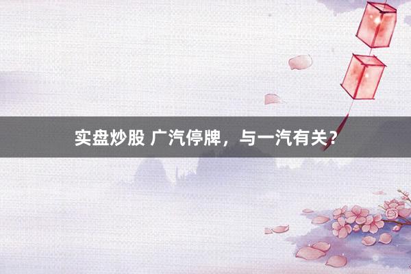 实盘炒股 广汽停牌，与一汽有关？