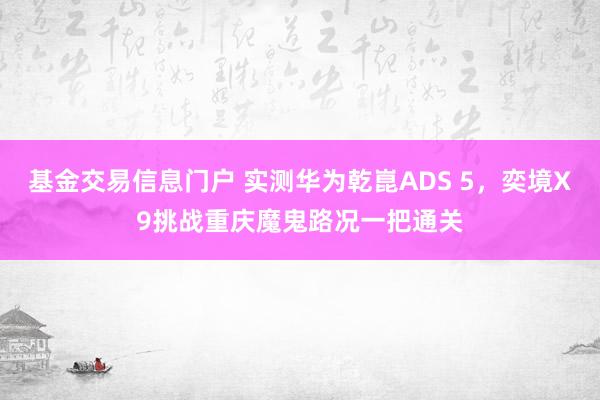 基金交易信息门户 实测华为乾崑ADS 5，奕境X9挑战重庆魔鬼路况一把通关