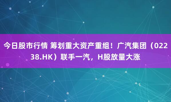 今日股市行情 筹划重大资产重组！广汽集团（02238.HK）联手一汽，H股放量大涨