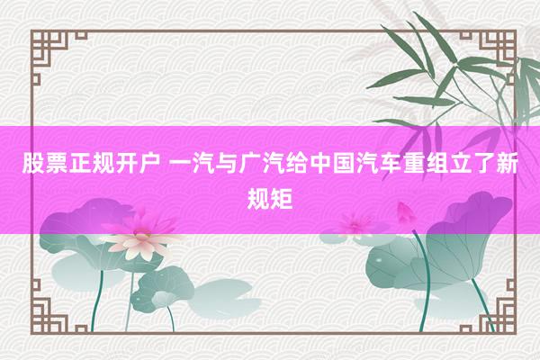 股票正规开户 一汽与广汽给中国汽车重组立了新规矩