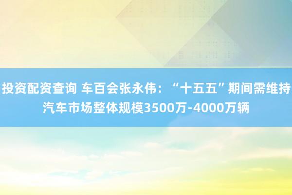 投资配资查询 车百会张永伟：“十五五”期间需维持汽车市场整体规模3500万-4000万辆
