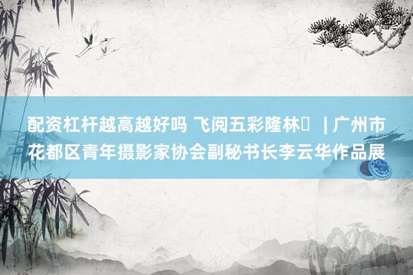 配资杠杆越高越好吗 飞阅五彩隆林⑭ | 广州市花都区青年摄影家协会副秘书长李云华作品展