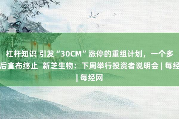 杠杆知识 引发“30CM”涨停的重组计划，一个多月后宣布终止  新芝生物：下周举行投资者说明会 | 每经网