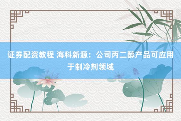 证券配资教程 海科新源：公司丙二醇产品可应用于制冷剂领域