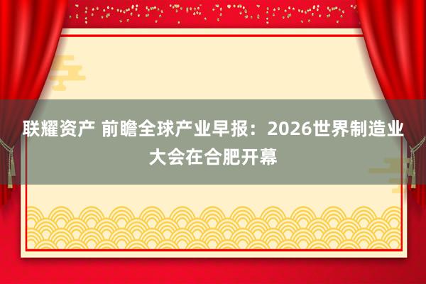 联耀资产 前瞻全球产业早报：2026世界制造业大会在合肥开幕