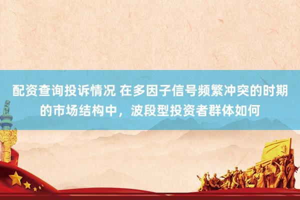 配资查询投诉情况 在多因子信号频繁冲突的时期的市场结构中，波段型投资者群体如何