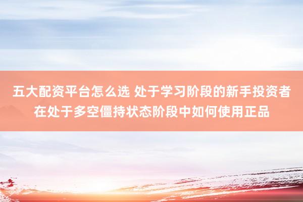五大配资平台怎么选 处于学习阶段的新手投资者在处于多空僵持状态阶段中如何使用正品