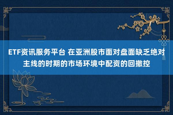ETF资讯服务平台 在亚洲股市面对盘面缺乏绝对主线的时期的市场环境中配资的回撤控