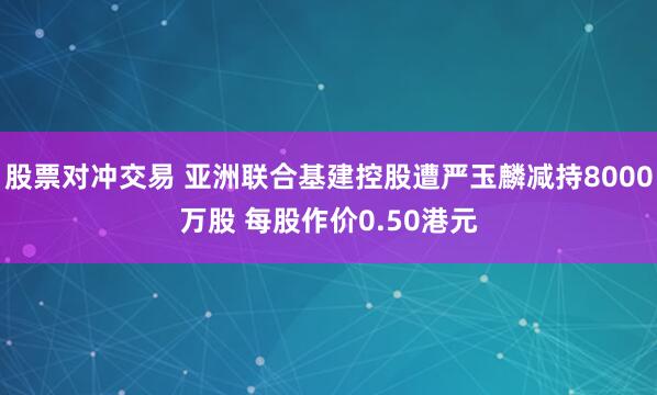 股票对冲交易 亚洲联合基建控股遭严玉麟减持8000万股 每股作价0.50港元