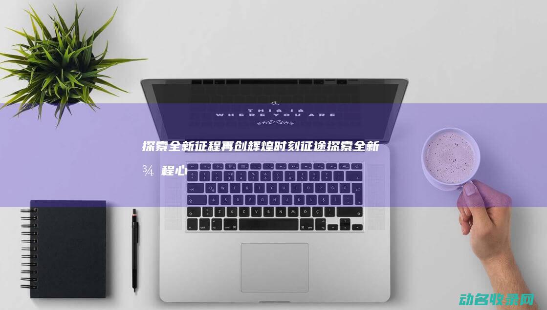 探索全新征程 再创辉煌时刻 征途 (探索全新征程心得体会)