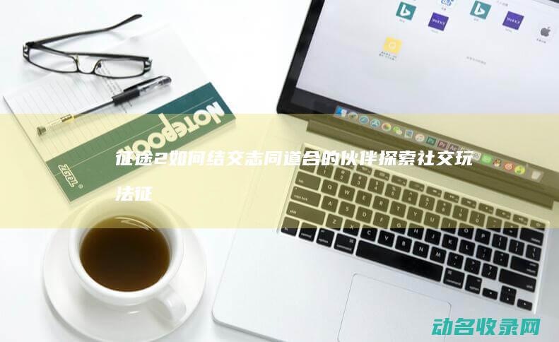 征途2 如何结交志同道合的伙伴 探索 社交玩法 (征途2如何结婚)