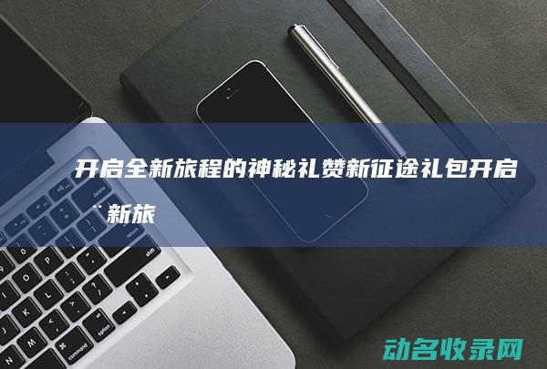 开启全新旅程的神秘礼赞 新征途礼包 (开启全新旅程,体验人生)